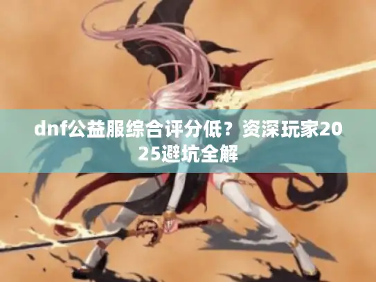 dnf公益服综合评分低？资深玩家2025避坑全解