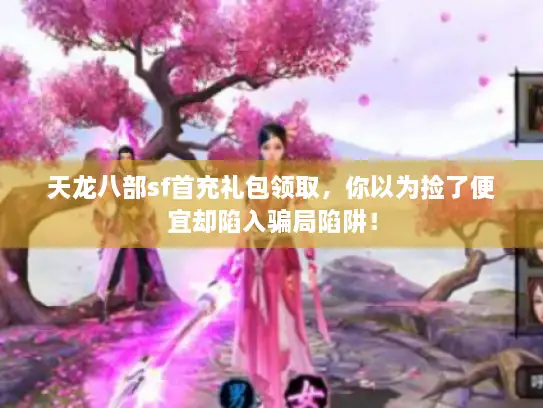 天龙八部sf首充礼包领取，你以为捡了便宜却陷入骗局陷阱！