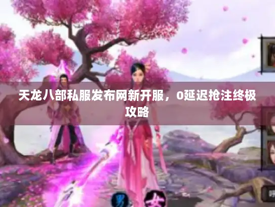 天龙八部私服发布网新开服，0延迟抢注终极攻略