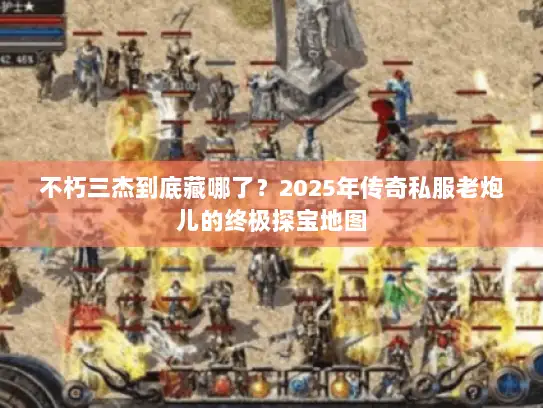 不朽三杰到底藏哪了？2025年传奇私服老炮儿的终极探宝地图