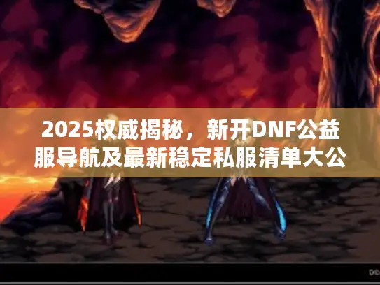 2025权威揭秘，新开DNF公益服导航及最新稳定私服清单大公开