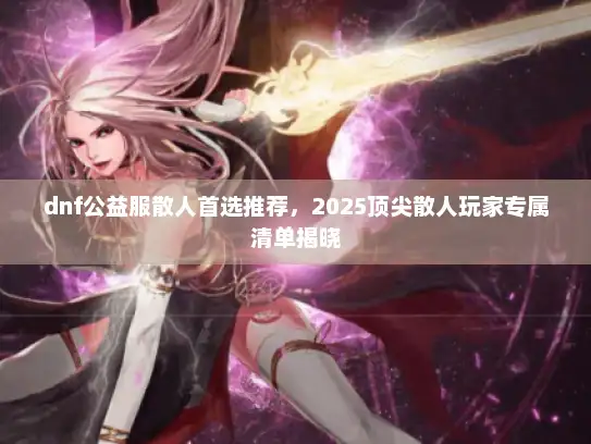 dnf公益服散人首选推荐，2025顶尖散人玩家专属清单揭晓