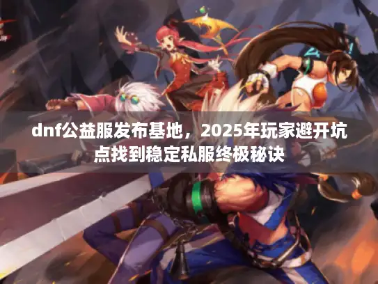 dnf公益服发布基地，2025年玩家避开坑点找到稳定私服终极秘诀