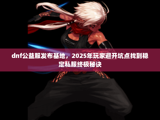 dnf公益服发布基地，2025年玩家避开坑点找到稳定私服终极秘诀