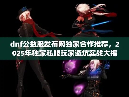 dnf公益服发布网独家合作推荐，2025年独家私服玩家避坑实战大揭晓