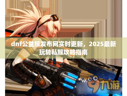 dnf公益服发布网实时更新，2025最新玩转私服攻略指南
