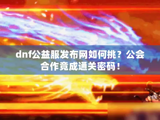 dnf公益服发布网如何挑？公会合作竟成通关密码！