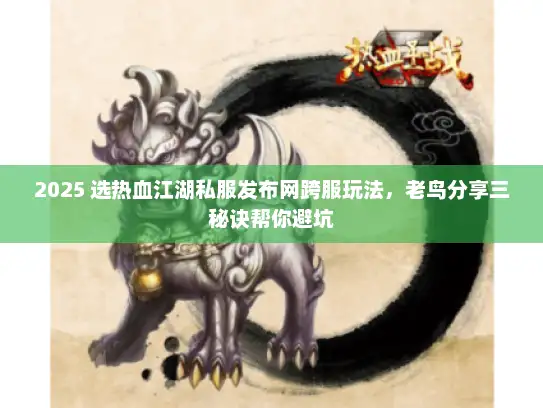 2025 选热血江湖私服发布网跨服玩法，老鸟分享三秘诀帮你避坑