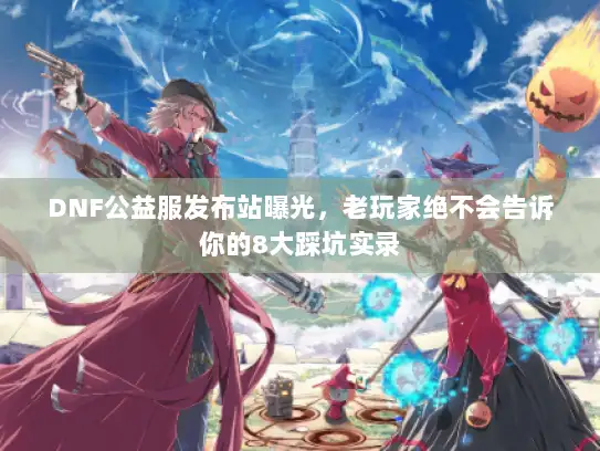 DNF公益服发布站曝光，老玩家绝不会告诉你的8大踩坑实录