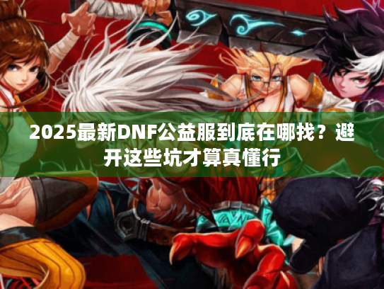 2025最新DNF公益服到底在哪找？避开这些坑才算真懂行