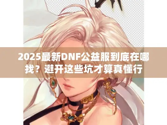2025最新DNF公益服到底在哪找？避开这些坑才算真懂行