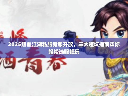 2025热血江湖私服新服开放，三大避坑指南帮你轻松选服畅玩