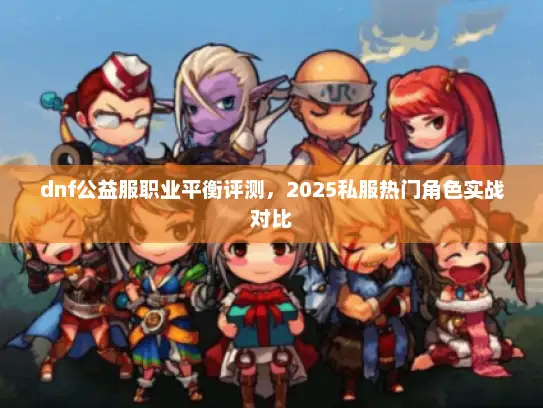 dnf公益服职业平衡评测，2025私服热门角色实战对比