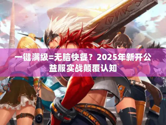 一键满级=无脑快餐？2025年新开公益服实战颠覆认知