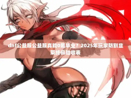 dnf公益服公益服真能0氪毕业？2025年玩家防割韭菜终极验收表