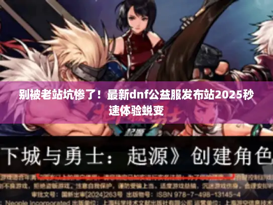 别被老站坑惨了！最新dnf公益服发布站2025秒速体验蜕变
