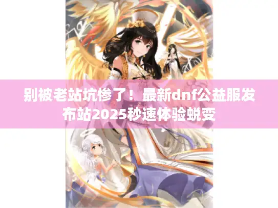 别被老站坑惨了！最新dnf公益服发布站2025秒速体验蜕变
