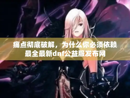 痛点彻底破解，为什么你必须依赖最全最新dnf公益服发布网