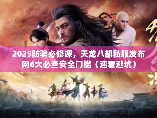 2025防骗必修课，天龙八部私服发布网6大必查安全门槛（速看避坑）