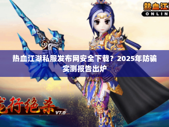 热血江湖私服发布网安全下载？2025年防骗实测报告出炉