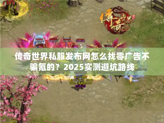 传奇世界私服发布网怎么找零广告不骗氪的？2025实测避坑路线