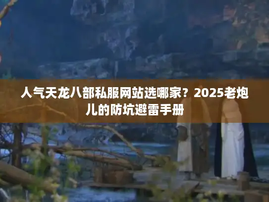 人气天龙八部私服网站选哪家？2025老炮儿的防坑避雷手册