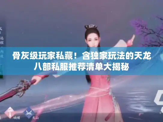 骨灰级玩家私藏！含独家玩法的天龙八部私服推荐清单大揭秘