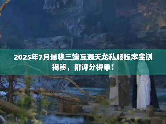 2025年7月最稳三端互通天龙私服版本实测揭秘，附评分榜单！