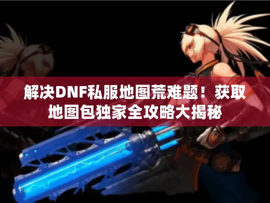 解决DNF私服地图荒难题！获取地图包独家全攻略大揭秘