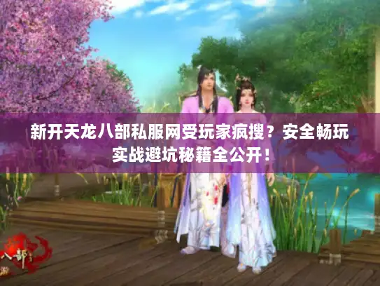 新开天龙八部私服网受玩家疯搜？安全畅玩实战避坑秘籍全公开！