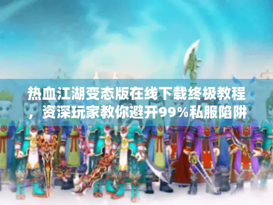 热血江湖变态版在线下载终极教程，资深玩家教你避开99%私服陷阱