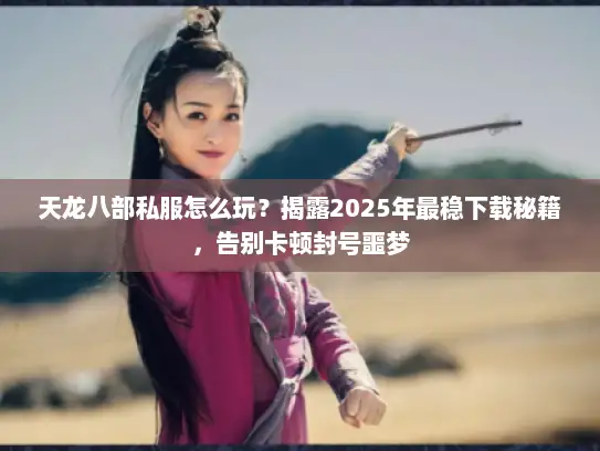 天龙八部私服怎么玩？揭露2025年最稳下载秘籍，告别卡顿封号噩梦