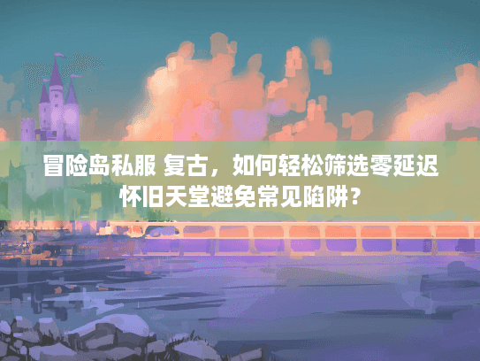 冒险岛私服 复古，如何轻松筛选零延迟怀旧天堂避免常见陷阱？