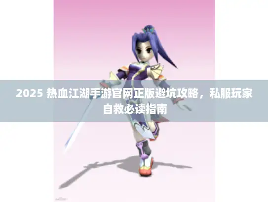 2025 热血江湖手游官网正版避坑攻略，私服玩家自救必读指南