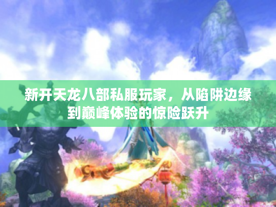 新开天龙八部私服玩家，从陷阱边缘到巅峰体验的惊险跃升