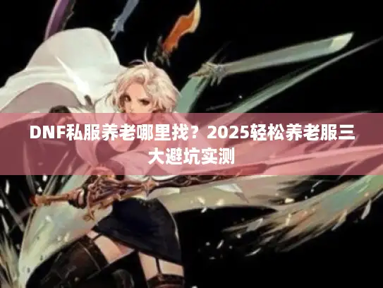 DNF私服养老哪里找?2025轻松养老服三大避坑实测 DNF私服养老哪里找?2025轻松养老服三大避坑实测