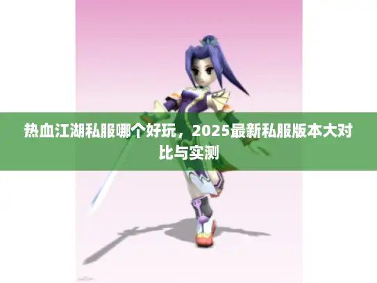 热血江湖私服哪个好玩，2025最新私服版本大对比与实测