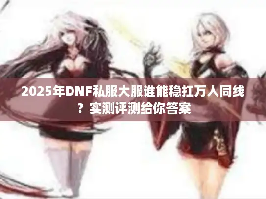 2025年DNF私服大服谁能稳扛万人同线?实测评测给你答案 2025年DNF私服大服谁能稳扛万人同线?实测评测给你答案