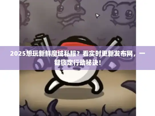2025想玩新鲜魔域私服？看实时更新发布网，一键锁定行动秘诀！