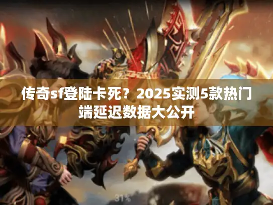 传奇sf登陆卡死？2025实测5款热门端延迟数据大公开