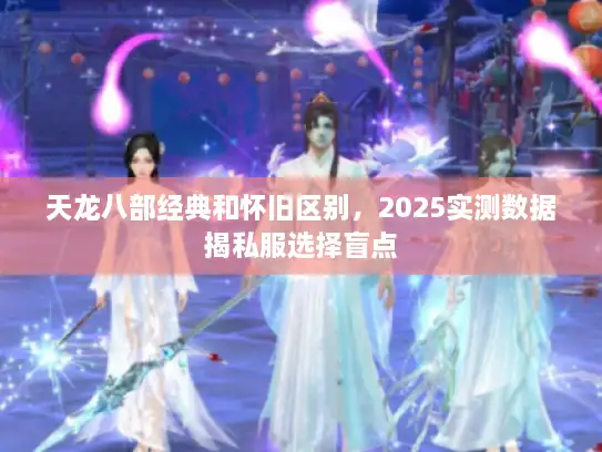 天龙八部经典和怀旧区别,2025实测数据揭私服选择盲点 天龙八部经典和怀旧区别,2025实测数据揭私服选择盲点