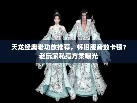 天龙经典老功放推荐，怀旧服音效卡顿？老玩家私藏方案曝光