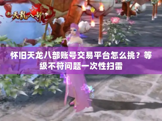 怀旧天龙八部账号交易平台怎么挑？等级不符问题一次性扫雷