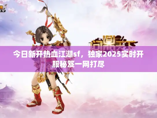 今日新开热血江湖sf，独家2025实时开服秘笈一网打尽