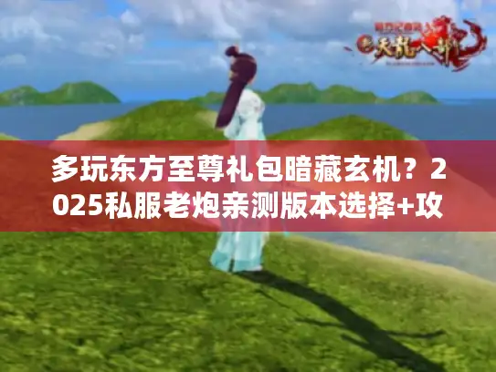 多玩东方至尊礼包暗藏玄机？2025私服老炮亲测版本选择+攻略避坑
