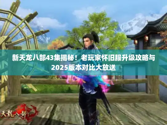 新天龙八部43集揭秘！老玩家怀旧服升级攻略与2025版本对比大放送