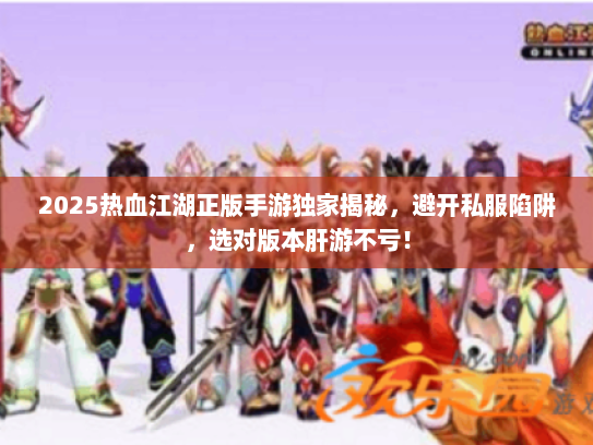 2025热血江湖正版手游独家揭秘，避开私服陷阱，选对版本肝游不亏！