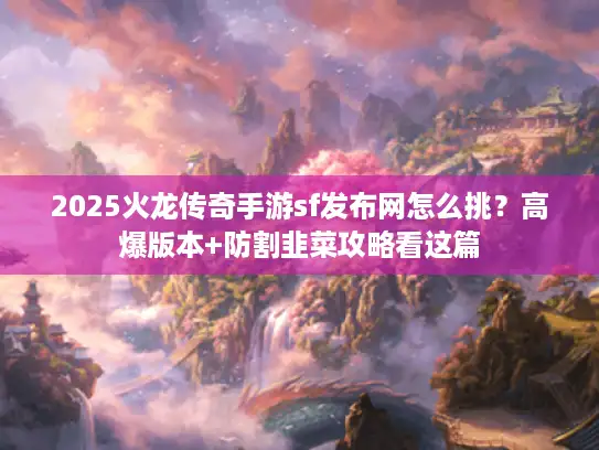 2025火龙传奇手游sf发布网怎么挑？高爆版本+防割韭菜攻略看这篇
