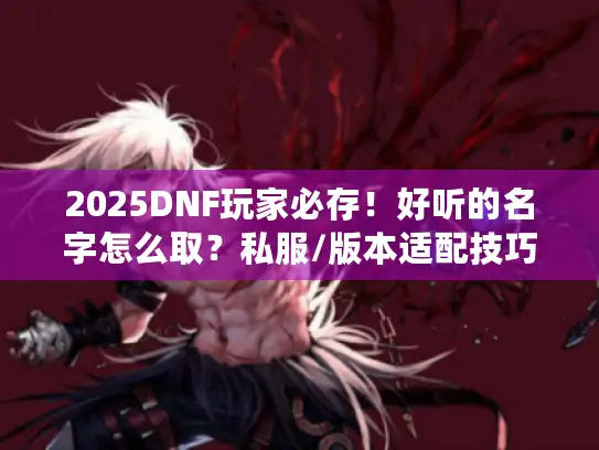 2025DNF玩家必存！好听的名字怎么取？私服/版本适配技巧+私藏案例