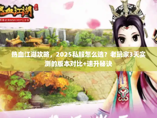 热血江湖攻略，2025私服怎么选？老玩家3天实测的版本对比+速升秘诀